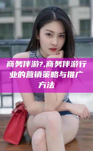 武安商务伴游?,商务伴游行业的营销策略与推广方法
