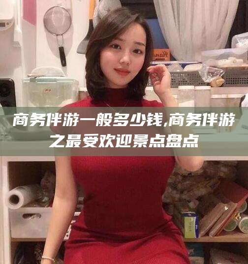 武安商务伴游一般多少钱,商务伴游之最受欢迎景点盘点