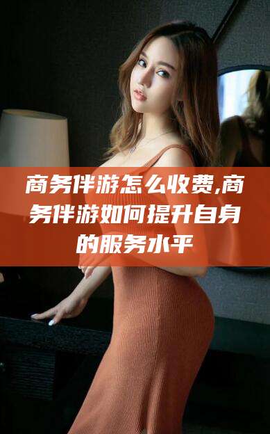 武安商务伴游怎么收费,商务伴游如何提升自身的服务水平